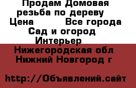 Продам Домовая резьба по дереву  › Цена ­ 500 - Все города Сад и огород » Интерьер   . Нижегородская обл.,Нижний Новгород г.